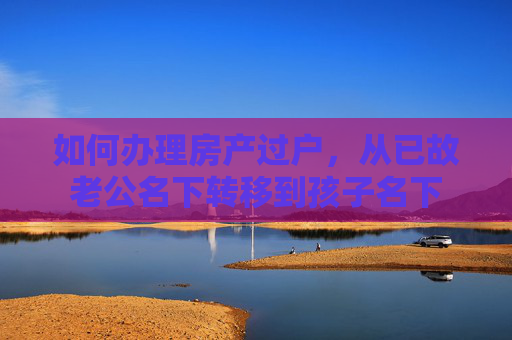 如何办理房产过户，从已故老公名下转移到孩子名下