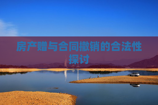 房产赠与合同撤销的合法性探讨