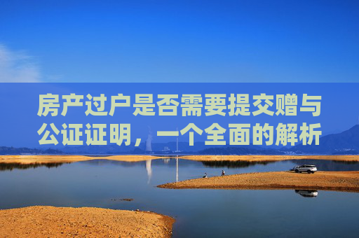 房产过户是否需要提交赠与公证证明，一个全面的解析
