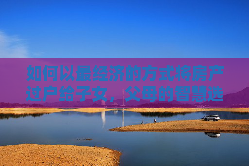 如何以最经济的方式将房产过户给子女，父母的智慧选择