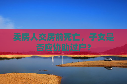 卖房人交房前死亡，子女是否应协助过户？