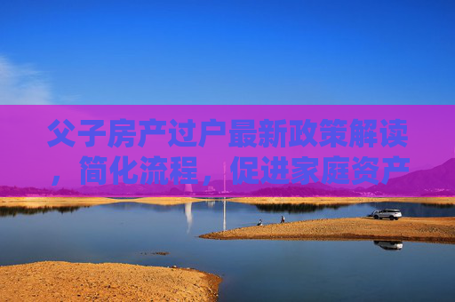 父子房产过户最新政策解读，简化流程，促进家庭资产合理流动