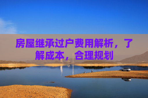 房屋继承过户费用解析，了解成本，合理规划