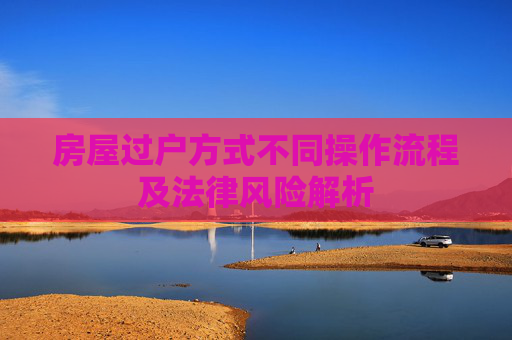 房屋过户方式不同操作流程及法律风险解析