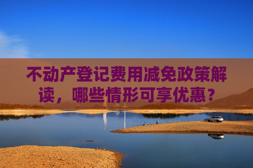 不动产登记费用减免政策解读，哪些情形可享优惠？