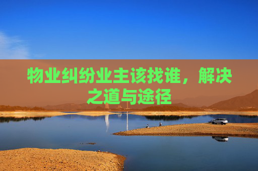 物业纠纷业主该找谁，解决之道与途径