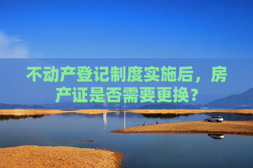 不动产登记制度实施后，房产证是否需要更换？