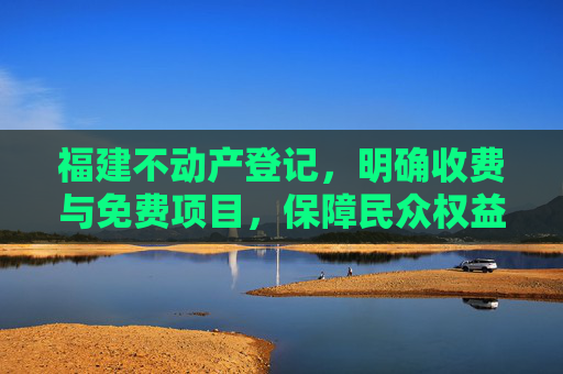 福建不动产登记，明确收费与免费项目，保障民众权益