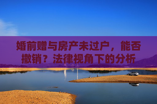 婚前赠与房产未过户，能否撤销？法律视角下的分析