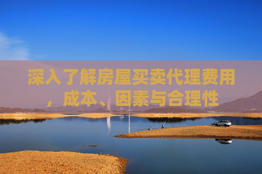 深入了解房屋买卖代理费用，成本、因素与合理性