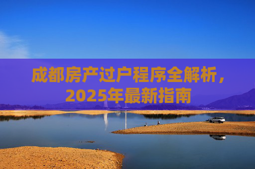 成都房产过户程序全解析，2025年最新指南