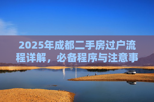 2025年成都二手房过户流程详解，必备程序与注意事项