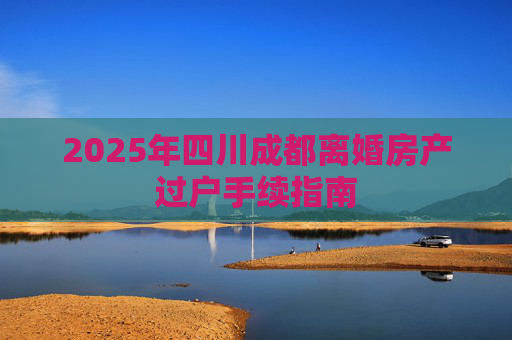 2025年四川成都离婚房产过户手续指南