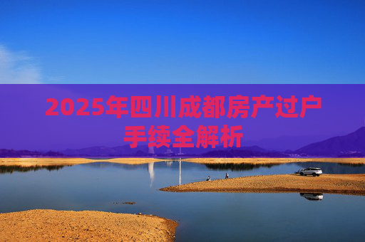 2025年四川成都房产过户手续全解析