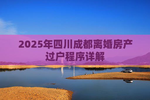 2025年四川成都离婚房产过户程序详解