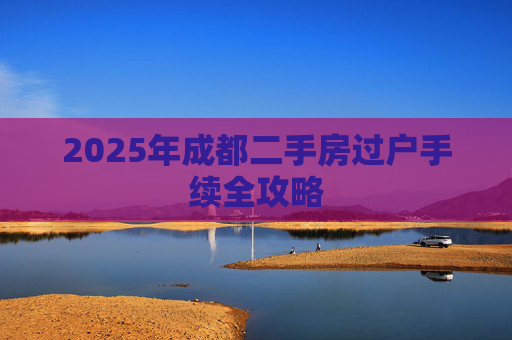 2025年成都二手房过户手续全攻略