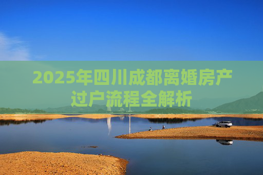 2025年四川成都离婚房产过户流程全解析