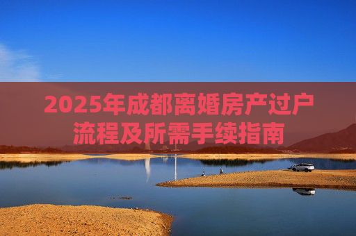 2025年成都离婚房产过户流程及所需手续指南