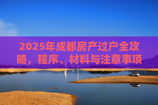 2025年成都房产过户全攻略，程序、材料与注意事项