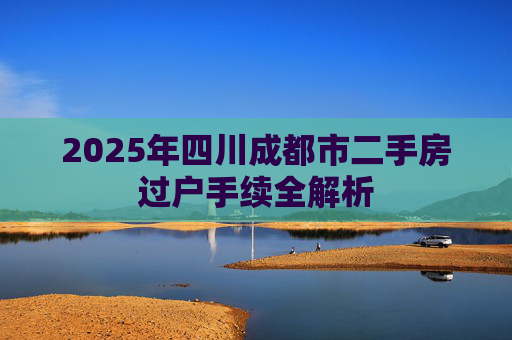 2025年四川成都市二手房过户手续全解析
