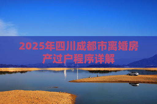 2025年四川成都市离婚房产过户程序详解