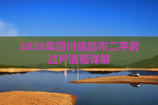2025年四川成都市二手房过户流程详解