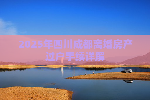 2025年四川成都离婚房产过户手续详解