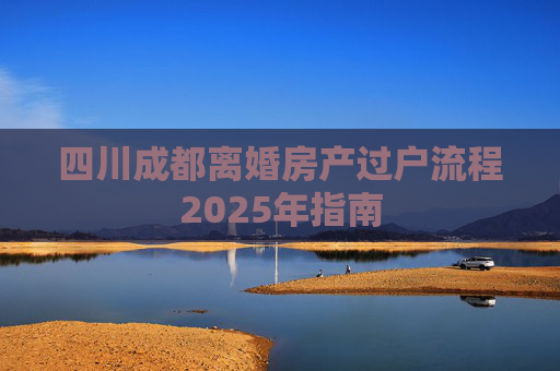 四川成都离婚房产过户流程2025年指南