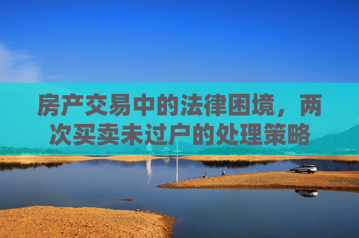 房产交易中的法律困境，两次买卖未过户的处理策略