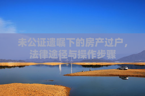 未公证遗嘱下的房产过户，法律途径与操作步骤