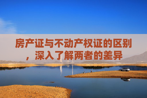 房产证与不动产权证的区别，深入了解两者的差异