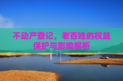 不动产登记，老百姓的权益保护与影响解析