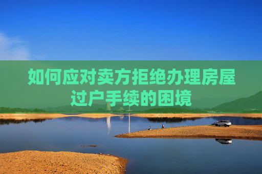 如何应对卖方拒绝办理房屋过户手续的困境