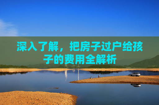 深入了解，把房子过户给孩子的费用全解析