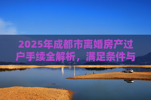 2025年成都市离婚房产过户手续全解析，满足条件与流程指南