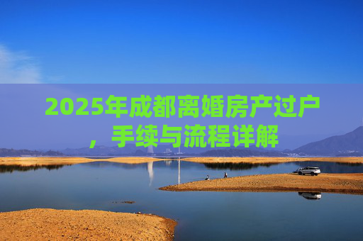 2025年成都离婚房产过户，手续与流程详解