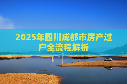 2025年四川成都市房产过户全流程解析