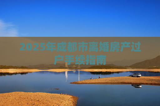 2025年成都市离婚房产过户手续指南
