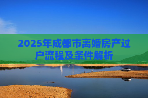 2025年成都市离婚房产过户流程及条件解析