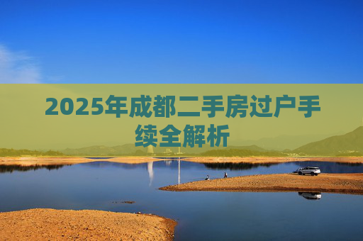 2025年成都二手房过户手续全解析