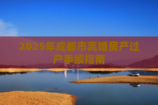 2025年成都市离婚房产过户手续指南