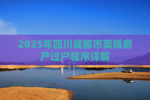 2025年四川成都市离婚房产过户程序详解
