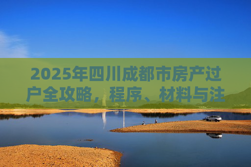 2025年四川成都市房产过户全攻略，程序、材料与注意事项
