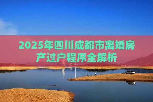 2025年四川成都市离婚房产过户程序全解析