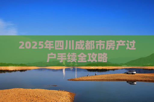 2025年四川成都市房产过户手续全攻略
