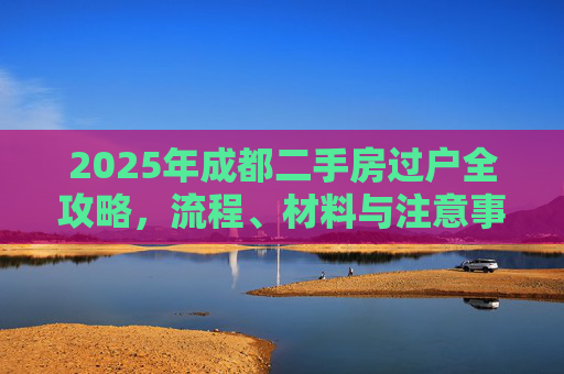 2025年成都二手房过户全攻略，流程、材料与注意事项