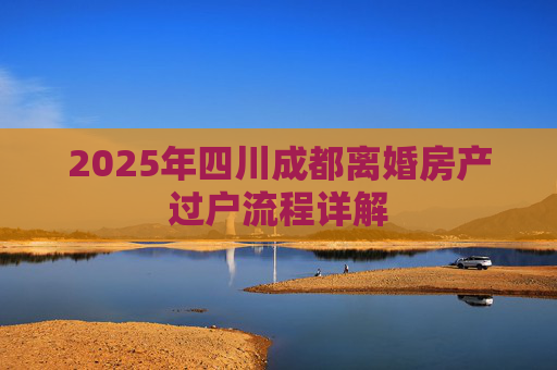2025年四川成都离婚房产过户流程详解