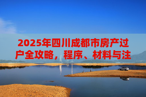 2025年四川成都市房产过户全攻略，程序、材料与注意事项