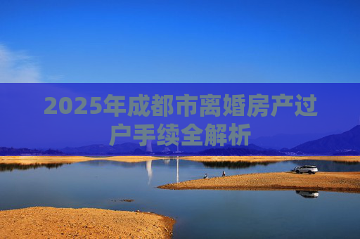 2025年成都市离婚房产过户手续全解析