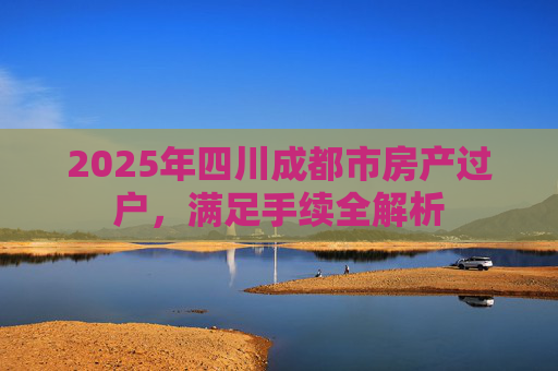 2025年四川成都市房产过户，满足手续全解析